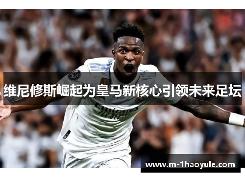 维尼修斯崛起为皇马新核心引领未来足坛