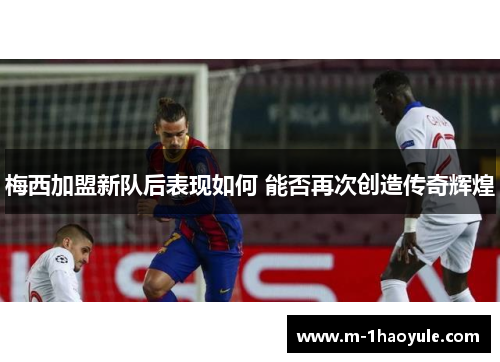 梅西加盟新队后表现如何 能否再次创造传奇辉煌