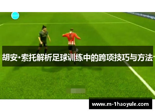 胡安·索托解析足球训练中的跨项技巧与方法 胡安·索托解析足球训练中的跨项技巧与方法