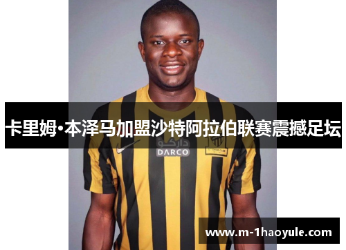 卡里姆·本泽马加盟沙特阿拉伯联赛震撼足坛 卡里姆·本泽马加盟沙特阿拉伯联赛震撼足坛