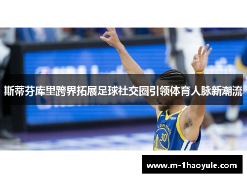 斯蒂芬库里跨界拓展足球社交圈引领体育人脉新潮流 斯蒂芬库里跨界拓展足球社交圈引领体育人脉新潮流